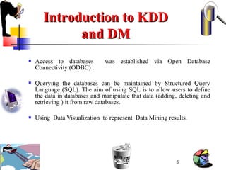 5
Introduction to KDDIntroduction to KDD
and DMand DM
 Access to databases was established via Open Database
Connectivity (ODBC) .
 Querying the databases can be maintained by Structured Query
Language (SQL). The aim of using SQL is to allow users to define
the data in databases and manipulate that data (adding, deleting and
retrieving ) it from raw databases.
 Using Data Visualization to represent Data Mining results.
 