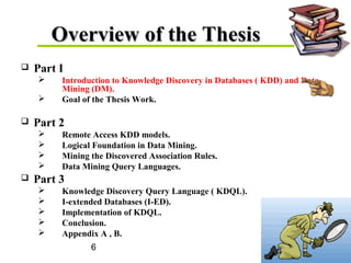 6
Overview of the ThesisOverview of the Thesis
 Part I
 Introduction to Knowledge Discovery in Databases ( KDD) and Data
Mining (DM).
 Goal of the Thesis Work.
 Part 2
 Remote Access KDD models.
 Logical Foundation in Data Mining.
 Mining the Discovered Association Rules.
 Data Mining Query Languages.
 Part 3
 Knowledge Discovery Query Language ( KDQL).
 I-extended Databases (I-ED).
 Implementation of KDQL.
 Conclusion.
 Appendix A , B.
 