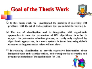 7
Goal of the Thesis WorkGoal of the Thesis Work
 In this thesis work, we investigated the problem of matching DM
problems with the set of DM algorithms that are suitable for solving it.
 The use of visualization and its integration with algorithmic
approaches to tune the parameters of DM algorithms, in order to
support the parameter selection process, currently only explored by
algorithmic approaches, in a more systematic form than using default
values or setting parameter values without clues.
 Introducing visualization to provide expressive information about
induced models and statistics entities, and to support the interactive and
dynamic exploration of induced models for DM.
 