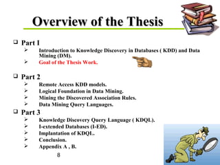 8
Overview of the ThesisOverview of the Thesis
 Part I
 Introduction to Knowledge Discovery in Databases ( KDD) and Data
Mining (DM).
 Goal of the Thesis Work.
 Part 2
 Remote Access KDD models.
 Logical Foundation in Data Mining.
 Mining the Discovered Association Rules.
 Data Mining Query Languages.
 Part 3
 Knowledge Discovery Query Language ( KDQL).
 I-extended Databases (I-ED).
 Implantation of KDQL.
 Conclusion.
 Appendix A , B.
 