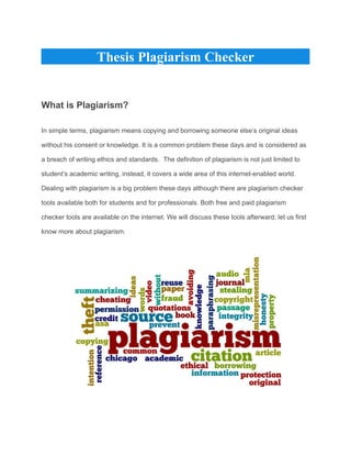 Thesis Plagiarism Checker
What is Plagiarism?
In simple terms, plagiarism means copying and borrowing someone else’s original ideas
without his consent or knowledge. It is a common problem these days and is considered as
a breach of writing ethics and standards.  The definition of plagiarism is not just limited to
student’s academic writing, instead, it covers a wide area of this internet-enabled world.
Dealing with plagiarism is a big problem these days although there are plagiarism checker
tools available both for students and for professionals. Both free and paid plagiarism
checker tools are available on the internet. We will discuss these tools afterward; let us first
know more about plagiarism.
 