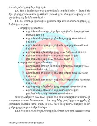 សាកលវ ិទ្យាល័យខ្មែរបច្ចេកវ ិទ្យា និងគ្រប់គ្រង
       ៤.៧. ដផនក្ស ឬជំពូក្សថែីជានិចកាលត្តូវបានចាប់ដផតើមដ
                                   ច                          ើងដោយទំព័រថែីជានិចច ។ ចំណងដជើងនន
ដផនក្ស ឬជំពូក្សថែីត្តូវបានស្ដស្រជាអក្សសរធំទំងអស្់ (ភាសាអង់ដគលស្) ដេើយត្តូវដៅចំដផនក្សក្សណាល នឹង
                                                                                        ត
ត្តូវដរៀបចំអក្សសរពុមព នឹងទំេំតាមការក្សំណត់ ។
       ៤.៨. សារណាទំងមូលត្តូវបានដរៀបចំដ             ើយជាភាសាដខែរ ដោយមានការក្សំណត់នូវគំរអក្សសពុមព
                                                                                      ូ
និងទំេំដូចខាងដត្កាម៖
             អក្សសរពុមពដខែរត្តូវក្សំណត់យក្សៈ
                      ស្ត្មាប់ចំណងដជើងតាមដផនក្ស ឬជំពូក្សនីមួយៗត្តូវដត្ជើស្ដរ ើស្គំរអក្សសរពុមព Khmer
                                                                                    ូ
                       OS Muol និងទំេំ ១៦
                      ស្ត្មាប់ចំណងដជើ ងក្សនុងអតថបទត្តូវដត្ជើស្ដរ ើស្គំរអក្សសរពុមព Khmer OS Muol
                                                                        ូ
                       និងទំេំ ១៤
                      ស្ត្មាប់ចំណងដជើ ងរងក្សនុងអតថបទត្តូវដត្ជើ ស្ដរ ើស្គំរអក្សសរពុមព Khmer OS Muol
                                                                           ូ
                       និងទំេំ ១២
                      ស្ត្មាប់អតថបទត្តូវដត្ជើស្ដរ ើស្គំរអក្សសរពុមព Khmer OS System និងទំេំ ១២
                                                         ូ
                      ស្ត្មាប់ឯក្សសារដយាងដដលដៅខាងដត្កាមរូបភាព ឬតារាងដផសងៗ
                       ត្តូវដត្ជើស្ដរ ើស្គំរអក្សសរពុមព Khmer OS System និងទំេំ ៩
                                            ូ
             អក្សសរពុមពភាសាអង់ដគលស្ត្តូវក្សំណត់យក្សៈ
                      ស្ត្មាប់ចំណងដជើងតាមដផនក្ស ឬជំពូក្សនីមួយៗត្តូវដត្ជើស្ដរ ើស្គំរអក្សសរពុមព Times
                                                                                    ូ
                       New Roman និងទំេំ ១៨
                      ស្ត្មាប់ចំណងដជើ ងក្សនុងអតថបទត្តូវដត្ជើស្ដរ ើស្គំរអក្សសរពុមព Times New Roman
                                                                        ូ
                       និងទំេំ ១៦
                      ស្ត្មាប់ចំណងដជើ ងរងក្សនុងអតថបទត្តូវដត្ជើ ស្ដរ ើស្គំរអក្សសរពុមព Times New Roman
                                                                           ូ
                       និងទំេំ ១៤
                      ស្ត្មាប់អតថបទត្តូវដត្ជើស្ដរ ើស្គំរអក្សសរពុមព Times New Roman និងទំេំ ១២
                                                         ូ
                      ស្ត្មាប់ឯក្សសារដយាងដដលដៅខាងដត្កាមរូបភាព ឬតារាងដផសងៗ
                       ត្តូវដត្ជើស្ដរ ើស្គំរអក្សសរពុមព Times New Roman និងទំេំ ៩
                                            ូ
       ការដត្បើត្បាស្់អក្សសរដត្ទត (Italic Style) ត្តូវបានក្សំណត់ ដេើយអាចអនុញ្ញតិ ដអាយដត្បើត្បាស្់ក្សុនង
                                                                             ា
ការស្ដស្រឯក្សសារដយាង និងភាសាបរដទស្ ។ ចំ ដពាះអក្សសរដឹតវ ិញ (Bold) វ ិញត្តូវបានអនុ ញ្ញតិឲ្យដត្បើ
                                                                                   ា
ត្បាស្់ស្ត្មាប់ចំណងដជើង រូបភាព, តារាង, ត្កាេិច... ។ល។ នឹងត្តូវដត្បើត្បាស្់គំរអក្សសរពុមព និងទំេំ
                                             វ                               ូ
ដូចគំរអក្សសរពុមពដូចអតថបទ ទំងដខែរ និងអង់ដគលស្ ។
      ូ
       ៤.៩. រាល់អតថបទដដលមានដៅក្សនុងសារណាត្តូវដត្ជើ ស្ដរ ើស្យក្សគមាតបនាត់ (Space) ១.៥ lines
                                                                 ល   ទ



                                                                                                       10
ច្ោលការស្តីអំពីការស្រច្ស្រសារណាថ្នក់បរ ិញ្ញប័គ្រ
                                 ា        ា
 