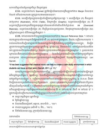 សាកលវ ិទ្យាល័យខ្មែរបច្ចេកវ ិទ្យា និងគ្រប់គ្រង
       ៤.១០. ស្ត្មាប់ឯក្សសារ Scanned ត្តូវដតដរៀបចំដអាយបានត្តឹមត្តូវដៅតាម Margin ដដលបាន
ក្សំណត់ ដេើយឯក្សសារដនាះត្តូវត្បាក្សដថ្នអាចអានបាន។
       ៤.១១. ដស្ចក្សតីបដនថមត្តូវបានដរៀបចំដ         ើងជាបួនដផនក្សខុស្ៗោ ។ ដស្ចក្សតីបដនថម (ក្ស) គឺស្ត្មាប់
                                                                      ន
ោក្ស់របភាព (Illustration), តារាង (Table), និងត្កាេវិច (Graphic); ស្ត្មាប់ដស្ចក្សតីបដនថម (ខ) គឺ
      ូ
ស្ត្មាប់ដត្បើត្បាស្់ជាមួយនឹងវតថុធាតុដផសងៗដដលមានទំ េំដលើស្ពីទំេំត្ក្សោស្                 A4     (Oversized
Materials); ស្ត្មាប់ដស្ចក្សតីបដនថម (គ) គឺដត្បើត្បាស្់ស្ត្មាប់របថត; និងចុងដត្កាយដស្ចក្សតីបដនថម (ឃ)
                                                              ូ
ដត្បើត្បាស្់ស្ត្មាប់ លិខិតអនុញ្ញតិដផសងៗ ។
                               ា
       ៤.១២. ឯក្សសារដយាងទំងឡាយត្តូវអនុដលាមដៅតាម Harvard Reference Style ។ ឯក្សសារ
ដយាងត្តូវបានដចក្សដចញជាពីរដផនក្សស្ំខាន់ៗគឺ (១) គុ ណក្សថ្នក្សនុងអតថបទ, និ ង(២) បញ្ីា ឯក្សសារដយាង ។
រាល់ដពលដដលនិ ស្សិតទញយក្សគំនិតនរណាមាក្ស់ មក្សដធវើការពិ ភាក្សានូវក្សនុងក្សិ ចការរបស្់ខួន,
                                  ន                                        ច         ល               និ ស្សិត
ត្តូវោក្ស់ខាតត្តូវដតរួមបញ្លនូវដឈាះអនក្សនិ ពនធ, ឆ្ំដបាះពុមព, និងដលខទំព័រ ដៅក្សដនលងណាដដលគំនិត
                          ូច     ែ              ន
ដនាះត្តូវបានដលើក្សយក្សមក្សពិភាក្សា ដដលដនះត្តូវបានដគដៅថ្នគុណក្សថ្នក្សនុងអតថបទ ។ ត្បដយាគខាង
ដត្កាមដនះគឺជាឧទរណននគុណក្សថ្នក្សនុងអតថបទ
                 ៍                                      ដដលនិ ស្ិសតបានដលើក្សយក្សមក្សពិភាក្សាក្សនុងក្សិ ចចការ
របស្់ពួក្សដគ ដោយត្បដយាគដនាះត្តូវបានដក្សស្ស្ង់ដចញពីដស្ៀវដៅ ដដលអនក្សនិពនធមានដឈាះ
                                                                             ែ                           Lori
Garrett…
“It has been suggested that classical music can help to create a calm study environment in which
students can focus on their work (Garrett, 2011, p. 11).”
       ដោយដ        ក្សស្ត្មាប់បញ្ីា ឯក្សសារដយាងវ ិញ      ត្តូវបានដរៀបចំ ដ   ើងដោយដរៀបរាប់យា៉ងលអិតលអន់
អំពីគនថនិដទទស្នីមួយៗ (អនក្សនិពនធ) ដដលនិស្សិតបានដក្សស្ស្ង់គំនិតរបស្់ពួក្សដគដដើមបីយក្សមក្សពិភាក្សា
ដៅក្សនុងក្សិចចការរបស្់ខួលន ។ បញ្ីា ឯក្សសារដយាងទំងដនះអាចដធវើដអាយសាស្តសាចារយ ឬ គ.គ.ស្ ដឹងថ្ន
                                                                      ត
និស្សិតបានដក្សស្ស្ង់ព័ត៌មានដចញពីត្បភពណា ដូចដនះពួក្សដគអាចដស្វងយល់ត្ទឹស្ីទំងដនាះពី ត្បភព
                                                                            ត
ដដើមត្បស្ិនដបើពូក្សដគចង់ ។ បញ្ីា ឯក្សសារដយាងជានិចកាលត្តូវបានដរៀបចំដៅទំព័រចុងដត្កាយននក្សិចចការ
                                                 ច
ដេើយត្តូវដរៀបដឈាះគនថនិដទទស្ដៅតាមលំោប់លំដោយ ពី “ក្ស” ដៅដល់ “អ” និងពី “A” ដៅដល់ “Z” ។
                ែ
ក្សនុងការដរៀបចំបញ្ីា ឯក្សសារដយាងនិស្សិត្តូវផតល់ព័ត៌មានចាំបាច់ ដូចដដលដរៀបរាប់ដូចខាងដត្កាម៖
       ដឈាះគនថនិដទទស្ (អនក្សនិពនធ)
             ែ
    នថៃដខឆ្ំដបាះពុមព
           ន
    ចំណងដជើងដស្ៀវដៅ, អតថបទ, ដគេទំព័រ ... ។ល។
    ការដបាះពុមពផាយ (ដលើក្សទី ១, ទី២,... ។ល។)
    ទីតាំងដដលដបាះពុមព, ត្ក្សុមេ៊ុនដដលដបាះពុមព

ឧទេរណ៖
     ៍                                                                              ទីតាំងដដលដបាះពុមព


  ដឈាះគនថនិដទទស្
     ែ                  នថៃដខឆ្ំដបាះពុមព
                              ន                ចំណងដជើងដស្ៀវដៅ        ការដបាះពុមពផាយ           ត្ក្សុមេ៊ុនដបាះពុមព
                                                                                                            11
ច្ោលការស្តីអំពីការស្រច្ស្រសារណាថ្នក់បរ ិញ្ញប័គ្រ
                                 ា        ា
 