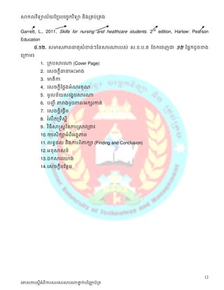 សាកលវ ិទ្យាល័យខ្មែរបច្ចេកវ ិទ្យា និងគ្រប់គ្រង


Garrett, L., 2011, Skills for nursing and healthcare students. 2nd edition, Harlow: Pearson
Education
       ៤.១២. ស្មាស្ភាពធាតុស្ំខាន់ៗននសារណារបស្់ ស្.ខ.ប.គ ដចក្សដចញជា ១២ ដផនក្សដូចខាង
ដត្កាម៖
            1. ត្ក្សបសារណា (Cover Page)
            2. ដស្ចក្សតីធានាអះអាង
            3. មាតិកា
            4. ដស្ចក្សតីដថលងអំណរគុណ
            5. មូលន័យស្ដងខបសារណា
            6. បញ្ីា តារាង/រូបភាព/អក្សសរកាត់
            7. ដស្ចក្សតីដផតើម
            8. រ ំលឹក្សត្ទឹស្ី ត
            9. វ ិធី សាស្តស្តននការស្សាវត្ជាវ
            10. ការស្ិក្សាអំពីអងគភាព
            11. លទធផល និងការពិភាក្សា (Finding and Conclusion)
            12. អនុសាស្ន៍
            13. ឯក្សសារដយាង
            14. ដស្ចក្សតីបដនថម




                                                                                         12
ច្ោលការស្តីអំពីការស្រច្ស្រសារណាថ្នក់បរ ិញ្ញប័គ្រ
                                 ា        ា
 