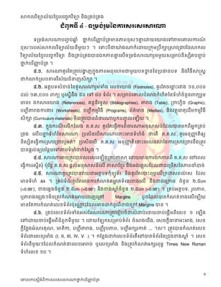 សាកលវ ិទ្យាល័យខ្មែរបច្ចេកវ ិទ្យា និងគ្រប់គ្រង

                        ជំព ូកទី ៤ - ទគ្មង់រ ួមម្នការសរទសរសារណា

        ទត្មង់សារណាបញ្ប់ឆ្ំ
                      ច  ន           ថ្នក្ស់បរ ិញ្ញប័ត្តមានភាពខុស្ៗោដោយដយាងដៅតាមដោលការណ
                                       ន          ា                 ន                  ៍
ខុស្ៗរបស្់សាក្សលវ ិទាល័យនីមួយៗ ។ ដទះបី ជាយា៉ ងណាក្ស៏ ដោយត្ក្សុមត្បឹ ក្សាស្សាវត្ជាវននសាក្សល
វ ិទាល័យដខែរបដចចក្សវ ិទា និងត្គប់ត្គងបានឯក្សភាពោដលើទត្មង់ សារណារួមមួ យស្ត្មាប់និស្សិតបញ្ប់
                                                ន                                       ច
ថ្នក្ស់បរ ិញ្ញប័ត្ត ។
  ន          ា
        ៤.១. សារណាគួ រដតត្តូវបងាញក្សនុងភាពអនុដលាមជាមួយបទោនននត្បធានបទ និងវ ិធី សាស្តស្ត
                               ា                         ឋ
ជាក្ស់លាក្ស់ស្ស្បតាមវ ិស្័យជំនាញស្ិក្សា ។
        ៤.២. អតថបទស្ំខាន់ននតួសារណារួមទំង ដលខដយាង (Footnotes), គួរដតចដនាះរវាង ១០,០០០
                                                                      ល
ដល់ ១៣,០០០ ពាក្សយ ឬដស្នើនឹង ៥០ ដៅ ៨០ ទំព័រ ។ ស្ត្មាប់ដោលបំណងក្សំេិតននទំេំចំនួនពាក្សយរួម
មាន៖ ឯក្សសារដយាង (References), គនថនិដទទស្ (Bibliographies), តារាង (Table), ត្កាេវិច (Graphic),
បញ្ីា តារាងការងារ (Worksheets), បញ្ីា ក្សមែវ ិធី (Programs), ព័ត៌មាន (Medias), និ ងវតថុធាតុ ដដើមក្សមែវ ិធី
ស្ិក្សា (Curriculum materials) មិ នត្តូវបានពិចារណាបូ ក្សបញ្លដ
                                                           ូច       ើយ ។
      ៤.៣. ក្សនុងក្សរណដលើក្សដលង គ.គ.ស្ គួ រដតដធវើការពិ ចារណាអនុ សាស្ន៍ ដដលបានមក្សពី អក្សត្គប់
                      ី                                                              ន
ត្គង ដលើបញ្ញទំេំននសារណា ត្បស្ិនដបើសារណាដនាះមានទំេំធំ ថ្នដតើ គ.គ.ស្ គួរអនុញ្ញតិឲ្យ
           ា                                                                           ា
និស្សិតដធវើការស្សាវត្ជាវឬអត់? ត្បស្ិនដបើ គ.គ.ស្ អនុញ្ញតិដនាះដពលដវលាននការស្សាវត្ជាវនឹងត្តូវ
                                                     ា
បានផតល់ឲ្យបដនថមដៅតាមទំេំជាក្ស់ដស្តង ។
        ៤.៤. សារណាអាចត្តូវបានស្រដស្រដ              ើងត្គប់ភាសា ដោយមានការឯក្សភាពពី គ.គ.ស្ ដៅដពល
ដធវើការដស្នើស្ុំ ប៉ុដនត គ.គ.ស្ ផតល់អនុសាស្ន៍ដលើ ភាសាដខែរ និងអង់ដគលស្ដដលជាជដត្មើស្ននភាពចាំបាច់
        ៤.៥. សារណាគួ រត្តូវបានវាយជាអតថបទក្សុំ ពយូទ័ រ និ ងគួ រដតដបាះពុមពដលើត្ក្សោស្ពណស្ ដដល
                                                                                     ៌
មានទំេំ A4 ។ ត្គប់ទំព័រគួរដតមានការក្សំណត់គមាតទំដនរខាងដលើ និងខាងដត្កាម ចំនួន ២.៥cm
                                           ល
(=0.98”), ខាងដឆវងចំនួន ២.៥cm (=0.98”) និងខាងសាចំនួន ២.៥cm (=0.98”) ។ ត្គប់អតថបទ, រូបភាព,
                                              តំ
ឬតារាងដផសងៗមិនត្តូវក្សំណត់ដអាយដចញដត្ៅ                   Margins      ដូចដដលបានក្សំណត់ខាងដលើដ           ើយ
មានដតការក្សំណត់ ដលខទំព័រប៉ុដណាះដដលអាចោក្ស់នូវពីខាងដត្ៅ Margins បាន ។
                              ណ
        ៤.៦. ត្គប់ដលខទំព័រទំងអស្់ននសារណាត្តូវដរៀបចំជាលំោប់ដោយចាប់ដផតើមពីដលខ ១ ដ                         ើង
ដៅដោយចាប់ដផតើមពីជំពួក្សទីមួយ ។ ដោយដ                ក្សស្ត្មាប់ទំព័រ ចំណងដជើង, ដស្ចក្សតីធានាអះអាង, ដស្ច
ក្សតីដថលងអំណរគុណ, មាតិកា, បញ្ីា តារាង, បញ្ីា របភាព, បញ្ីា អក្សសរកាត់ ... ។ល។ ត្តូវបានក្សំណត់ដលខ
                                              ូ
ទំព័រជាដលខរូមាំង (I, II, III, IV, V…) ។ ក្សដនលងោក្ស់ដលខទំព័រគឺដៅបាតទំព័រននត្ជុងខាងសាំ ។ ដលខ
                                                                                    ត
ទំព័រនីមួយៗដដលក្សំណត់ ជាដលខអារាប់ ឬដលខរូមាំង និងត្តូវក្សំណត់អក្សសរពុមព Times New Roman
ទំេំដលខ ១០ ។




                                                                                                        9
ច្ោលការស្តីអំពីការស្រច្ស្រសារណាថ្នក់បរ ិញ្ញប័គ្រ
                                 ា        ា
 