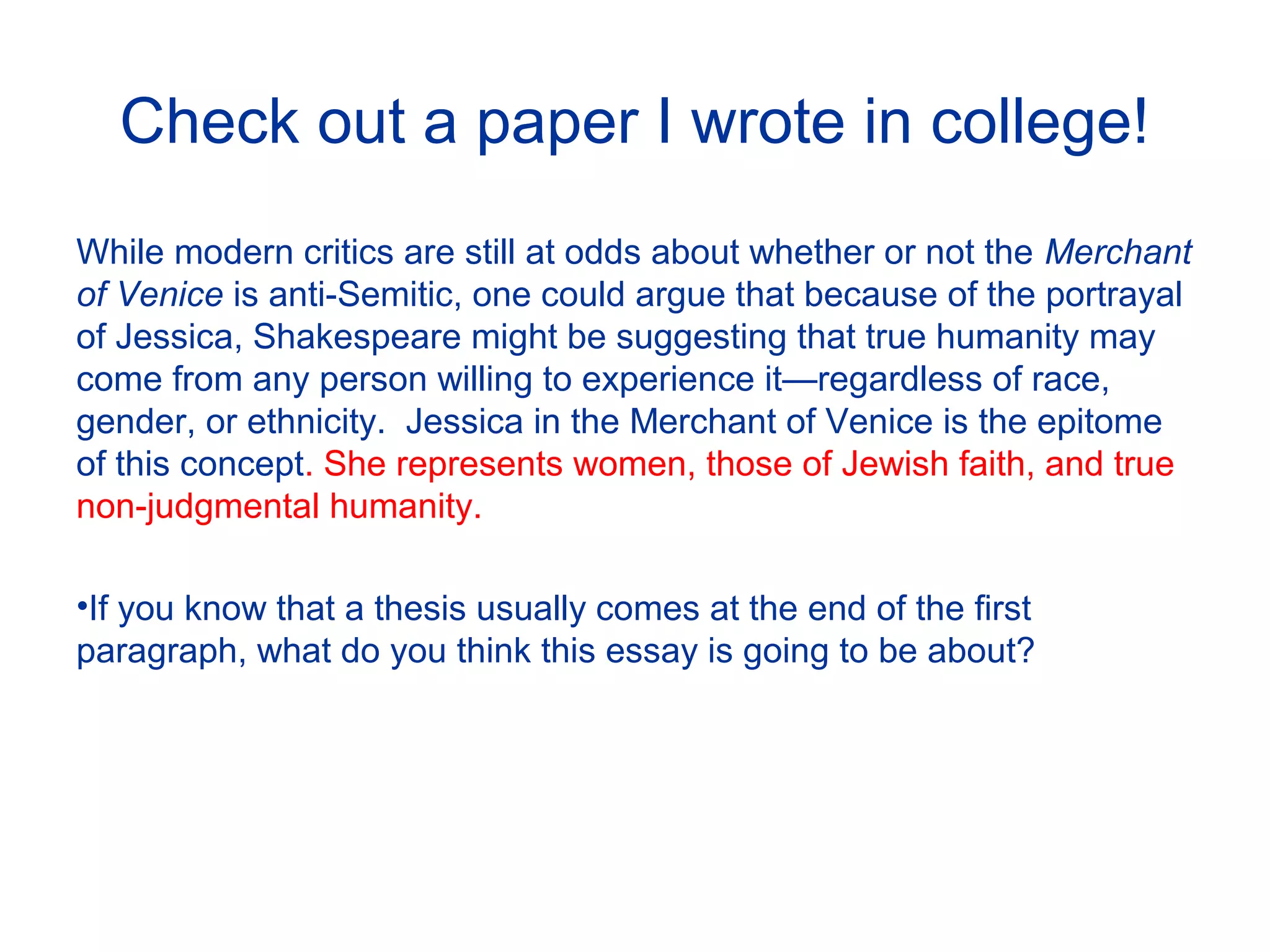 Check out a paper I wrote in college!
While modern critics are still at odds about whether or not the Merchant
of Venice is anti-Semitic, one could argue that because of the portrayal
of Jessica, Shakespeare might be suggesting that true humanity may
come from any person willing to experience it—regardless of race,
gender, or ethnicity. Jessica in the Merchant of Venice is the epitome
of this concept. She represents women, those of Jewish faith, and true
non-judgmental humanity.
•If you know that a thesis usually comes at the end of the first
paragraph, what do you think this essay is going to be about?
 