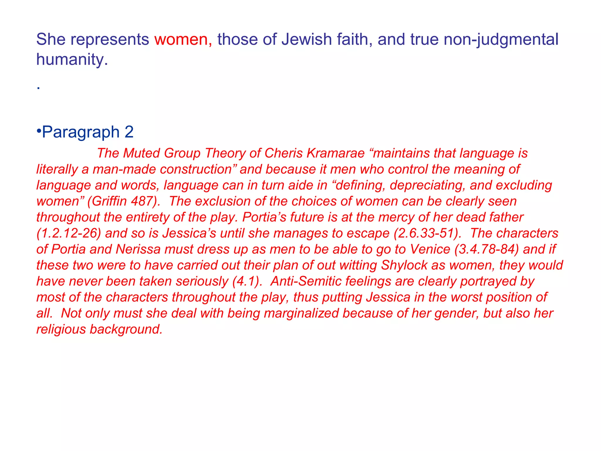 She represents women, those of Jewish faith, and true non-judgmental
humanity.
.
•Paragraph 2
The Muted Group Theory of Cheris Kramarae “maintains that language is
literally a man-made construction” and because it men who control the meaning of
language and words, language can in turn aide in “defining, depreciating, and excluding
women” (Griffin 487). The exclusion of the choices of women can be clearly seen
throughout the entirety of the play. Portia’s future is at the mercy of her dead father
(1.2.12-26) and so is Jessica’s until she manages to escape (2.6.33-51). The characters
of Portia and Nerissa must dress up as men to be able to go to Venice (3.4.78-84) and if
these two were to have carried out their plan of out witting Shylock as women, they would
have never been taken seriously (4.1). Anti-Semitic feelings are clearly portrayed by
most of the characters throughout the play, thus putting Jessica in the worst position of
all. Not only must she deal with being marginalized because of her gender, but also her
religious background.
 