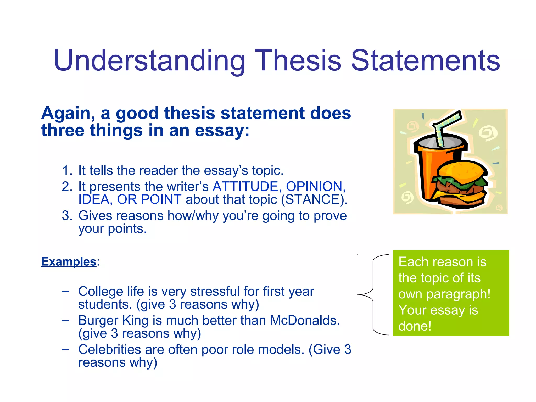Understanding Thesis Statements
Again, a good thesis statement does
three things in an essay:
1. It tells the reader the essay’s topic.
2. It presents the writer’s ATTITUDE, OPINION,
IDEA, OR POINT about that topic (STANCE).
3. Gives reasons how/why you’re going to prove
your points.
Examples:
– College life is very stressful for first year
students. (give 3 reasons why)
– Burger King is much better than McDonalds.
(give 3 reasons why)
– Celebrities are often poor role models. (Give 3
reasons why)
Each reason is
the topic of its
own paragraph!
Your essay is
done!
 