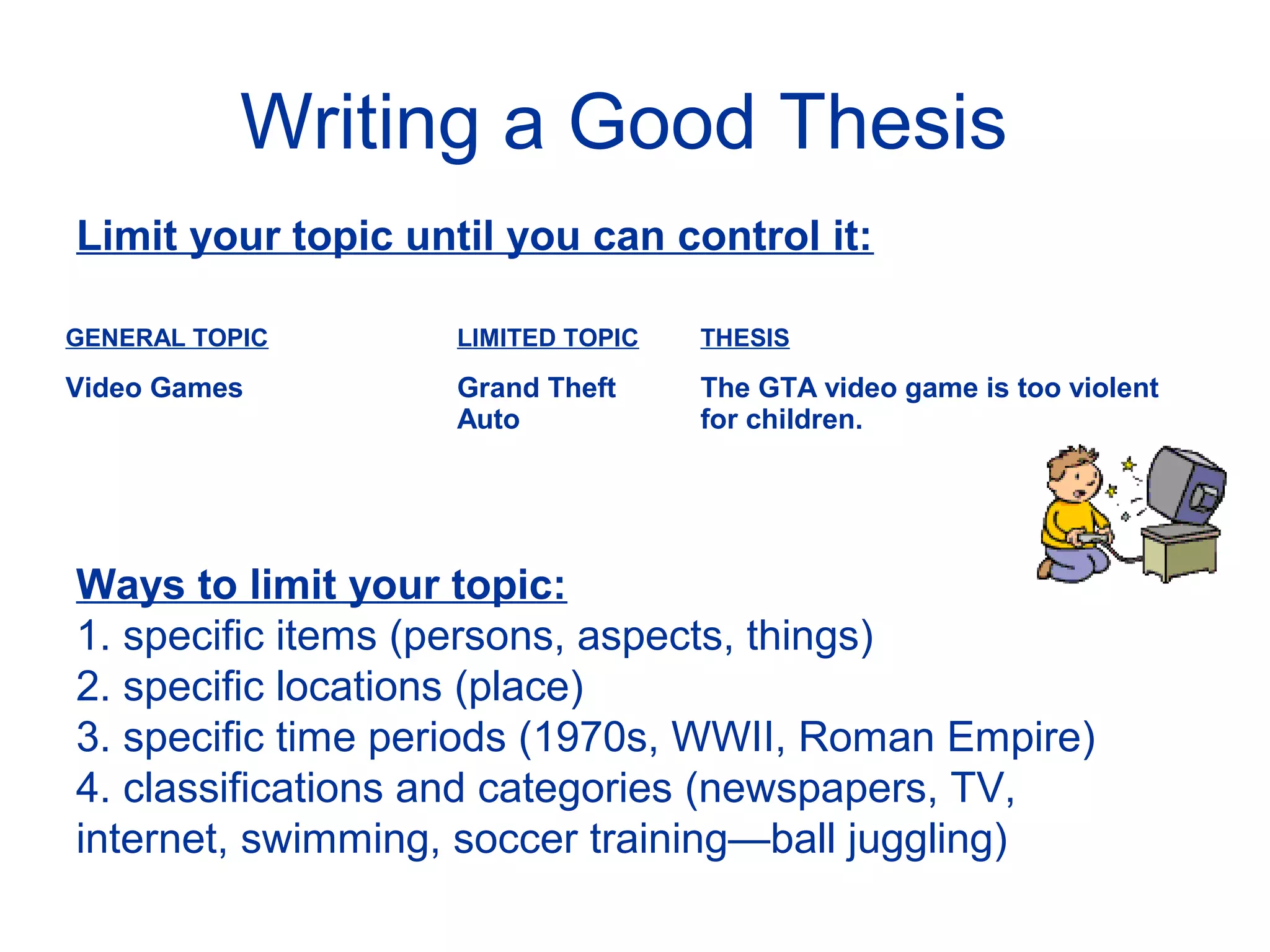 Writing a Good Thesis
Limit your topic until you can control it:
GENERAL TOPIC LIMITED TOPIC THESIS
Video Games Grand Theft
Auto
The GTA video game is too violent
for children.
Ways to limit your topic:
1. specific items (persons, aspects, things)
2. specific locations (place)
3. specific time periods (1970s, WWII, Roman Empire)
4. classifications and categories (newspapers, TV,
internet, swimming, soccer training—ball juggling)
 