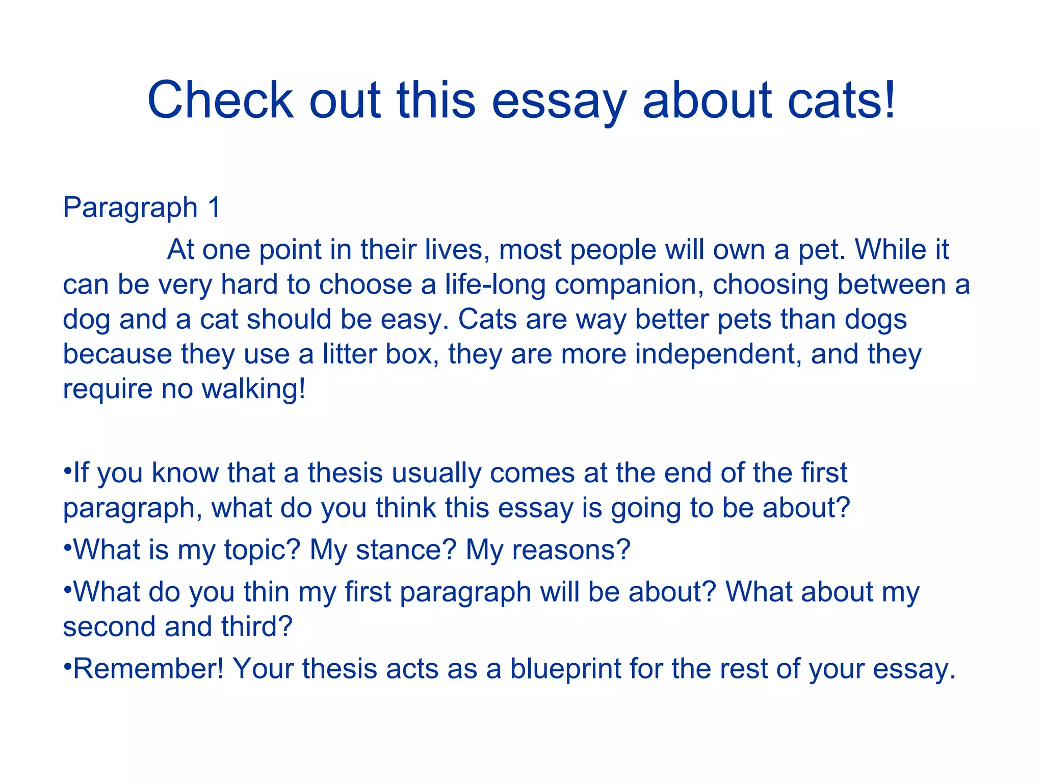 Check out this essay about cats!
Paragraph 1
At one point in their lives, most people will own a pet. While it
can be very hard to choose a life-long companion, choosing between a
dog and a cat should be easy. Cats are way better pets than dogs
because they use a litter box, they are more independent, and they
require no walking!
•If you know that a thesis usually comes at the end of the first
paragraph, what do you think this essay is going to be about?
•What is my topic? My stance? My reasons?
•What do you thin my first paragraph will be about? What about my
second and third?
•Remember! Your thesis acts as a blueprint for the rest of your essay.
 