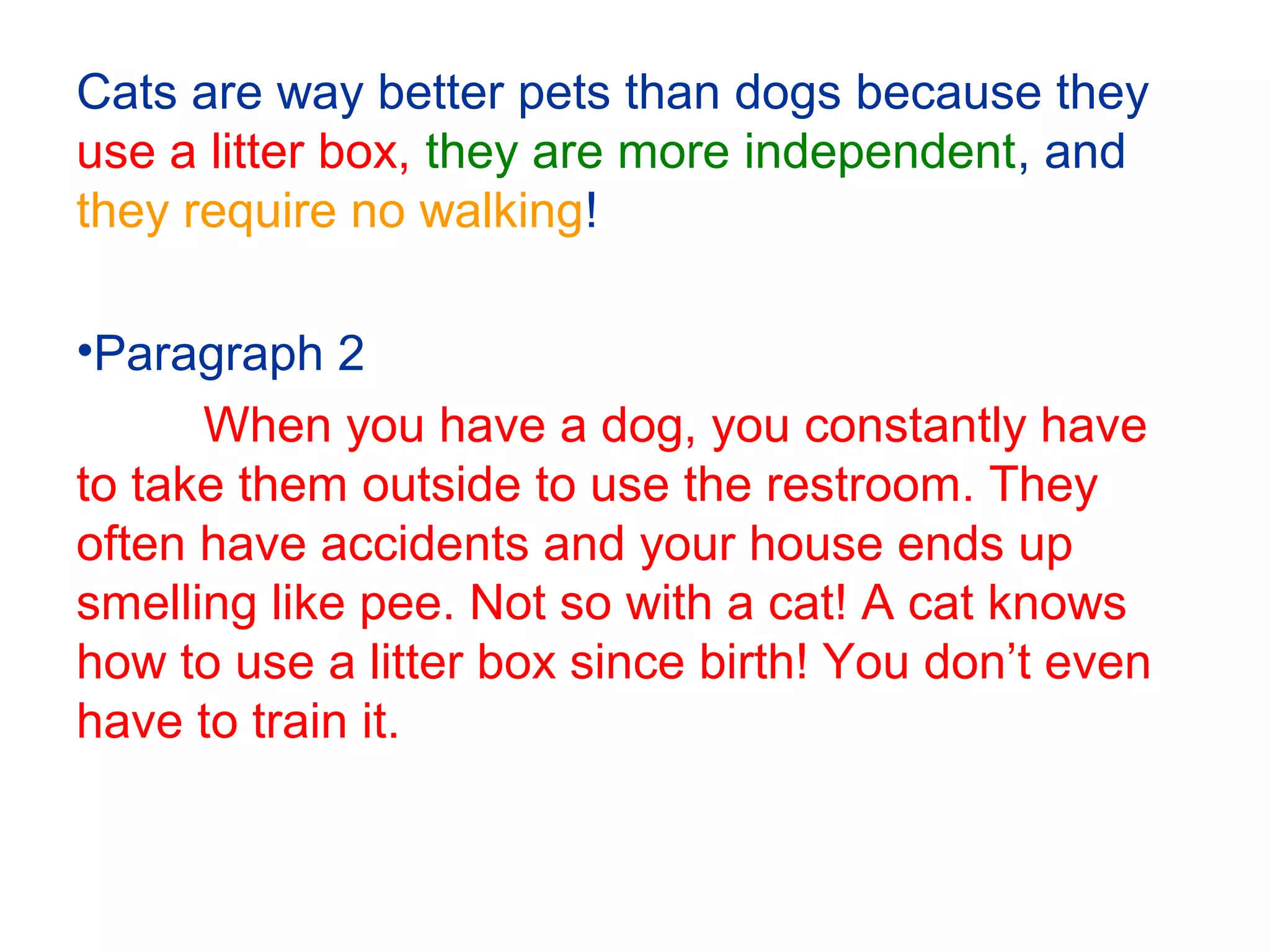 Cats are way better pets than dogs because they
use a litter box, they are more independent, and
they require no walking!
•Paragraph 2
When you have a dog, you constantly have
to take them outside to use the restroom. They
often have accidents and your house ends up
smelling like pee. Not so with a cat! A cat knows
how to use a litter box since birth! You don’t even
have to train it.
 