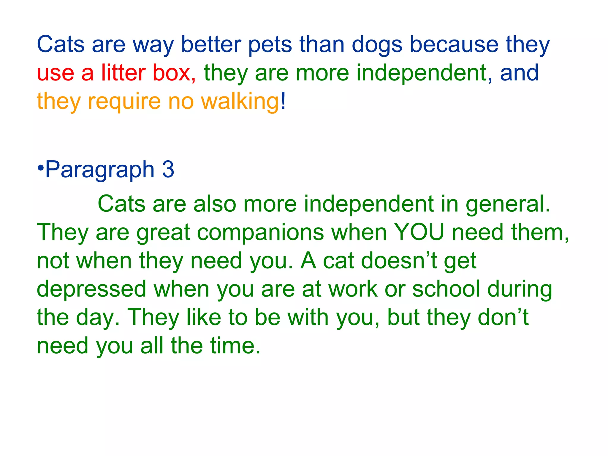 Cats are way better pets than dogs because they
use a litter box, they are more independent, and
they require no walking!
•Paragraph 3
Cats are also more independent in general.
They are great companions when YOU need them,
not when they need you. A cat doesn’t get
depressed when you are at work or school during
the day. They like to be with you, but they don’t
need you all the time.
 