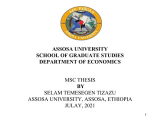 1
ASSOSA UNIVERSITY
SCHOOL OF GRADUATE STUDIES
DEPARTMENT OF ECONOMICS
MSC THESIS
BY
SELAM TEMESEGEN TIZAZU
ASSOSA UNIVERSITY, ASSOSA, ETHIOPIA
JULAY, 2021
 
