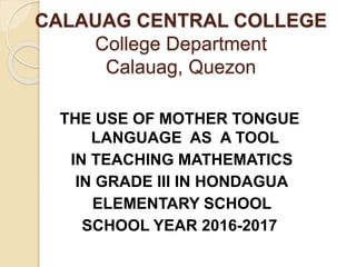 CALAUAG CENTRAL COLLEGE
College Department
Calauag, Quezon
THE USE OF MOTHER TONGUE
LANGUAGE AS A TOOL
IN TEACHING MATHEMATICS
IN GRADE III IN HONDAGUA
ELEMENTARY SCHOOL
SCHOOL YEAR 2016-2017
 