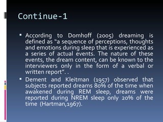 Continue-1
 According to Domhoff (2005) dreaming is
  defined as “a sequence of perceptions, thoughts
  and emotions during sleep that is experienced as
  a series of actual events. The nature of these
  events, the dream content, can be known to the
  interviewers only in the form of a verbal or
  written report”. .
 Dement and Kleitman (1957) observed that
  subjects reported dreams 80% of the time when
  awakened during REM sleep, dreams were
  reported during NREM sleep only 20% of the
  time (Hartman,1967).
 