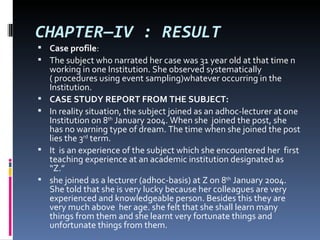 CHAPTER—IV : RESULT
 Case profile:
 The subject who narrated her case was 31 year old at that time n
    working in one Institution. She observed systematically
    ( procedures using event sampling)whatever occurring in the
    Institution.
   CASE STUDY REPORT FROM THE SUBJECT:
   In reality situation, the subject joined as an adhoc-lecturer at one
    Institution on 8th January 2004. When she joined the post, she
    has no warning type of dream. The time when she joined the post
    lies the 3rd term.
   It is an experience of the subject which she encountered her first
    teaching experience at an academic institution designated as
    “Z.”
   she joined as a lecturer (adhoc-basis) at Z on 8th January 2004.
    She told that she is very lucky because her colleagues are very
    experienced and knowledgeable person. Besides this they are
    very much above her age. she felt that she shall learn many
    things from them and she learnt very fortunate things and
    unfortunate things from them.
 