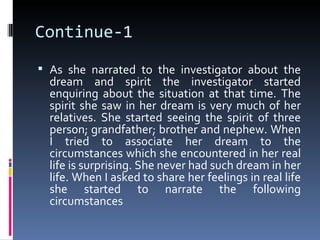 Continue-1
 As she narrated to the investigator about the
  dream and spirit the investigator started
  enquiring about the situation at that time. The
  spirit she saw in her dream is very much of her
  relatives. She started seeing the spirit of three
  person; grandfather; brother and nephew. When
  I tried to associate her dream to the
  circumstances which she encountered in her real
  life is surprising. She never had such dream in her
  life. When I asked to share her feelings in real life
  she started to narrate the following
  circumstances
 