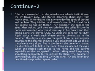 Continue-2
 “ the person narrated that she joined one academic institution on
   the 8th January 2004. She started dreaming about spirit from
   march 2004. In her dream she saw one day the spirit of brother
   and nephew. They told to the dreamer’s parents “ Just call back
   her, please do not join there.” Then suddenly she opened the
   eyes. After waking up if she saw such thing she called first to the
   home and narrated what the dream says in her dream and then
   taking bathe she prayed GOD. As usual she gone for her duty.
   Again twice a week such dream started coming up to the
   dreamer. One day also she saw the spirit of brother and nephew
   driving and the dreamer shouted if you drived that side we all die,
   the place is very slope. But in the dream the dreamer changed
   the direction not to fall to the slope. Then she opened the eyes.
   When she shared such things to the home and the parents
   especially mother suggested before taking meal keep away
   something separately to the outside for them. The dreamer is
   very religious. She used sing GAYATRI MANTRA and listen such
   devotional songs in the tape recorder.
 