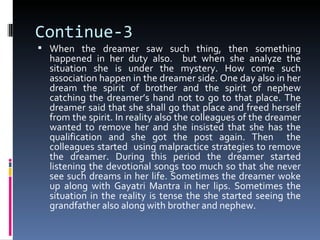 Continue-3
 When the dreamer saw such thing, then something
  happened in her duty also. but when she analyze the
  situation she is under the mystery. How come such
  association happen in the dreamer side. One day also in her
  dream the spirit of brother and the spirit of nephew
  catching the dreamer’s hand not to go to that place. The
  dreamer said that she shall go that place and freed herself
  from the spirit. In reality also the colleagues of the dreamer
  wanted to remove her and she insisted that she has the
  qualification and she got the post again. Then the
  colleagues started using malpractice strategies to remove
  the dreamer. During this period the dreamer started
  listening the devotional songs too much so that she never
  see such dreams in her life. Sometimes the dreamer woke
  up along with Gayatri Mantra in her lips. Sometimes the
  situation in the reality is tense the she started seeing the
  grandfather also along with brother and nephew.
 