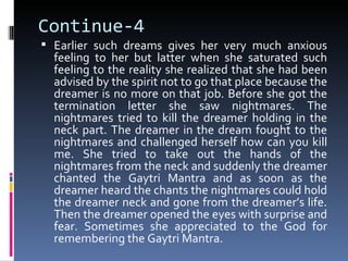 Continue-4
 Earlier such dreams gives her very much anxious
  feeling to her but latter when she saturated such
  feeling to the reality she realized that she had been
  advised by the spirit not to go that place because the
  dreamer is no more on that job. Before she got the
  termination letter she saw nightmares. The
  nightmares tried to kill the dreamer holding in the
  neck part. The dreamer in the dream fought to the
  nightmares and challenged herself how can you kill
  me. She tried to take out the hands of the
  nightmares from the neck and suddenly the dreamer
  chanted the Gaytri Mantra and as soon as the
  dreamer heard the chants the nightmares could hold
  the dreamer neck and gone from the dreamer’s life.
  Then the dreamer opened the eyes with surprise and
  fear. Sometimes she appreciated to the God for
  remembering the Gaytri Mantra.
 