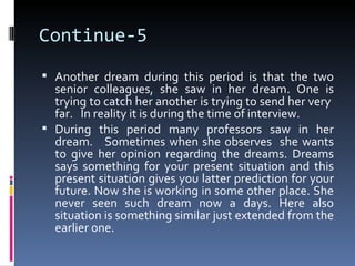 Continue-5
 Another dream during this period is that the two
  senior colleagues, she saw in her dream. One is
  trying to catch her another is trying to send her very
  far. In reality it is during the time of interview.
 During this period many professors saw in her
  dream. Sometimes when she observes she wants
  to give her opinion regarding the dreams. Dreams
  says something for your present situation and this
  present situation gives you latter prediction for your
  future. Now she is working in some other place. She
  never seen such dream now a days. Here also
  situation is something similar just extended from the
  earlier one.
 