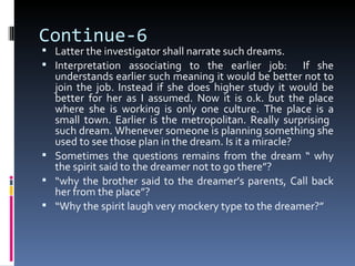 Continue-6
 Latter the investigator shall narrate such dreams.
 Interpretation associating to the earlier job:        If she
  understands earlier such meaning it would be better not to
  join the job. Instead if she does higher study it would be
  better for her as I assumed. Now it is o.k. but the place
  where she is working is only one culture. The place is a
  small town. Earlier is the metropolitan. Really surprising
  such dream. Whenever someone is planning something she
  used to see those plan in the dream. Is it a miracle?
 Sometimes the questions remains from the dream “ why
  the spirit said to the dreamer not to go there”?
 “why the brother said to the dreamer’s parents, Call back
  her from the place”?
 “Why the spirit laugh very mockery type to the dreamer?”
 