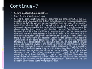 Continue-7
   Second longitudinal case narratives:
   From the end of 2006 to sept 2011,
   Second the case narrative person was appointed as a permanent . here the case
    narrative works along with one distinct cultural groups. In the second institution
    assigned as “M”, she worked as an external because she comes from another
    place. Her colleagues belong to one cultural groups. She works as a neutral
    viewpoint. As compared to the earlier institution (Z), M is also have some bi-
    cluster type but for common goal, they become one. One difference point
    between Z and M is that the latter is permanent point but the case narrative
    does not know what logic is going on from the Z’s side. Latter case narrative asks
    question like why they did appoint her in M but not Z. Latter it seems to her that
    there is some linkage but still not clear. Dream used to come here but not such
    warning dream but some colleagues figures come out. In the M Institution
    things are more observable how the bi-cluster are going on. One distinct cultural
    groups can suppress anyone if she could not interact to another group. When
    one group dominated, another group started reacting to the case narrative
    person n kept each and every situation in an opaque condition. With the help of
    observation, case narrative started approaching to another group, then started
    changing scenario. But when bi-cluster groups do such things if they do
    something wrong from their side, to cover up their failed plan, they took the
    name of case narrative person in front of the third person. But such tactics is still
    going on but now does not bring warning type dream. Those dreams the case
    narrative can control it to the workplace situation.
 