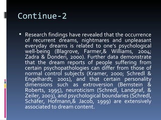 Continue-2
 Research findings have revealed that the occurrence
  of recurrent dreams, nightmares and unpleasant
  everyday dreams is related to one’s psychological
  well-being (Blagrove, Farmer,& Williams, 2004;
  Zadra & Donderi, 2000). Further data demonstrate
  that the dream reports of people suffering from
  certain psychopathologies can differ from those of
  normal control subjects (Kramer, 2000; Schredl &
  Engelhardt, 2001), and that certain personality
  dimensions such as extroversion (Bernstein &
  Roberts, 1995), neuroticism (Schredl, Landgraf, &
  Zeiler, 2003), and psychological boundaries (Schredl,
  Schäfer, Hofmann,& Jacob, 1999) are extensively
  associated to dream content.
 