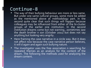 Continue-8
 The way of their bullying behaviour are more or less same.
  But under one same cultural groups, some more be added
  as the mentioned above at methodology part. In the
  second quite clear that such things will happen because
  colleagues may be influenced from either of the bi-cluster
  groups of the earlier one institution. In the second
  institution dreams come but not warning…sometimes saw
  the death brother n son (October 2011) but does not say
  anything but looking very angrily.
 Here framing the case narrative in a circle way. But it does
  not affect now because the case narrative person believes,
  it will d again and again such bullying nature.
 The investigator uses the free association n searching for
  repeated themes as an analysis for the content of the
  dream. The following the methods used for analyzing the
  dream content.
 