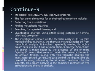 Continue-9
 METHODS FOE ANALYZING DREAM CONTENT:
 The four general methods for analyzing dream content include:
 Collecting free associations;
 Finding metaphoric meaning;
 Searching for repeated themes; and
 Quantitative analyses using either rating systems or nominal
  ( discrete) categories.
 The investigator’s picked up the thematic analysis. It is a third
  method of dream analysis, the thematic method, shades off from
  metaphoric analysis. It involves repeatedly reading through a
  dream series to see if one or more themes emerge. Sometimes
  the search is made easier by the presence of one or more
  “spotlight” dreams that seem to contain the theme or themes in
  an obvious fashion. Along with this thematic analysis the
  investigator picked up relevant case behind the dream. She did
  careful listening, observing the situation mentioned by the
  subjects. This dream analysis is the combined methods of free
  association and thematic analysis.
 
