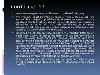 Continue-10
 Now the investigator analyzed the case study the following way:
 When the subject got the interview letter from the Z, she also got from
  another place. she just dropped the latter interview because at that time
  she stayed near to the Z. And she got the news that she was selected on
  adhoc-basis but in her mind she thinks that it must be permanent
  because she submitted on 2001 in S.C. category. she belonged to S.C.
  category. But she got the interview on 2004.
 she joined Z on 8th January 2004. she got her termination letter on 31st
  march 2006. During this period she learnt a lot and she learnt how to
  rectify the wrong things. Sometimes mistakes happened from every
  body but the pre-planned act she did not want if it disturbed the target
  person. Because such act goes beyond limit with the help of wrong
  strategies but the target person cannot do on that matter because those
  who involved in the pre-planned acts are very powerful person and they
  have a lot of known person in every direction. If the target person starts
  acting suddenly no truth scenario will come. The best way is to tolerate
  and observe and many rubbish things will come in your side.
 When she joined, she had no idea about the department, what is going
  on that department, why they kept her there? What is the reason behind
  that? Etc.
 