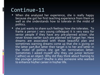 Continue-11
 When she analyzed her experience, she is really happy
  because she got her first teaching experience from them as
  well as she understands how to tolerate in the midst of
  politics.
 she just wants to share such feelings how she tolerates. To
  frame a person ( very young colleague) it is very easy for
  senior people if they have any pre-planned action. she
  never knows earlier such pre-planned will target her. Here
  dreams are associated with those beautiful plan and
  sometimes warning dreams come up that she is giving on
  the latter part.But latter their target is to her and latter in
  the midst of politics she got her termination letter.
  Sometimes I asked myself why they use junior lecturer
  ( adhoc) as an object. Why did they think about framing to
  the younger person? She/he is also someone who wanted
  to enhance his/her career in his/her life.
 
