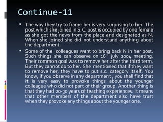 Continue-11
 The way they try to frame her is very surprising to her. The
  post which she joined in S.C. post is occupied by one female
  as she got the news from the place and designated as N.
  When she joined she did not understand anything about
  the department.
 Some of the colleagues want to bring back N in her post.
  Such things she can observe on 16th july 2004 meeting.
  Their common goal was to remove her after the third term.
  But they cannot do to her. She mentioned that if they want
  to remove her, they have to put s.c. category itself. You
  know, if you observe in any department , you shall find that
  it is very easy to provoke things about the younger
  colleague who did not part of their group. Another thing is
  that they had 20-30 years of teaching experiences. It means
  that other members of the department also have trust
  when they provoke any things about the younger one.
 