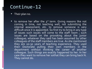 Continue-12
 Their plan no.

 to remove her after the 3rd term. Giving reasons like not
  coming in time, not teaching well, not submitting the
  internal assessment, etc. to remove someone is very
  difficult once it is appointed. So first try to bring in any type
  of issues such issues will come to the staff room ; such
  issues are based on the provoking about the junior
  colleague; whatever they said has been assumed by other
  colleagues of the staff members are true. As she mentioned
  they are 20-30 years of teaching experience. They used
  their Doctorate pulling their own members in the
  department without thinking the career of another
  colleague. Such things are exactly happened to her. In her
  case they want to remove her sothat they can bring back N.
  They cannot do.
 