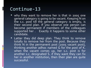 Continue-13
 why they want to remove her is that in 2005 one
  general category is going to be vacant. Keeping N on
  the s.c. post till the general category is empty, is
  their second plan. If you observe one person can
  become permanent if members of the colleagues
  supported her . Exactly it happens to some other
  candidate.
 Latter they did deep plan. They think to remove
  totally to remove her from the post. Because they
  think N in the permanent post (2005 vacant post),
  thinking another adhoc named G for the post of K.
  when the vacant comes up, her s.c. post is for
  another s.c. designated S. if they want they can fix
  her in another institution, then their plan are quite
  successful.
 