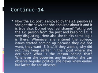 Continue-14
 Now the s.c. post is enjoyed by the s.t. person as
  she got the news and she enquired about it and it
  is true also. Do not you feel shame? Taking out
  the s.c. person from the post and keeping s.t. is
  very disgusting. Here also she thinks some logic
  is there. Whenever she entered the college,
  issues started coming up because they did not
  want, they want S (s.c.).if they want s, why did
  not they keep earlier in the post where she
  occupied? What is the reason behind that?
  Whenever she observes any institution she can
  observe bi-polar politics. she never knew earlier
  but latter she can observe.
 