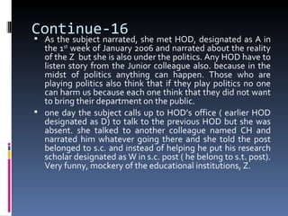 Continue-16
 As the subject narrated, she met HOD, designated as A in
  the 1st week of January 2006 and narrated about the reality
  of the Z but she is also under the politics. Any HOD have to
  listen story from the Junior colleague also. because in the
  midst of politics anything can happen. Those who are
  playing politics also think that if they play politics no one
  can harm us because each one think that they did not want
  to bring their department on the public.
 one day the subject calls up to HOD’s office ( earlier HOD
  designated as D) to talk to the previous HOD but she was
  absent. she talked to another colleague named CH and
  narrated him whatever going there and she told the post
  belonged to s.c. and instead of helping he put his research
  scholar designated as W in s.c. post ( he belong to s.t. post).
  Very funny, mockery of the educational institutions, Z.
 