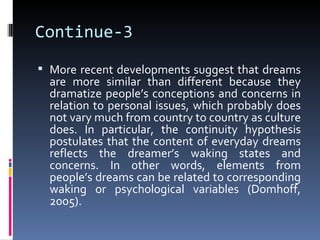 Continue-3
 More recent developments suggest that dreams
  are more similar than different because they
  dramatize people’s conceptions and concerns in
  relation to personal issues, which probably does
  not vary much from country to country as culture
  does. In particular, the continuity hypothesis
  postulates that the content of everyday dreams
  reflects the dreamer’s waking states and
  concerns. In other words, elements from
  people’s dreams can be related to corresponding
  waking or psychological variables (Domhoff,
  2005).
 
