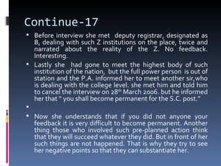 Continue-17
 Before interview she met deputy registrar, designated as
  B, dealing with such Z institutions on the place, twice and
  narrated about the reality of the Z. No feedback.
  Interesting.
 Lastly she had gone to meet the highest body of such
  institution of the nation, but the full power person is out of
  station and the P.A. informed her to meet another sir,who
  is dealing with the college level. she met him and told him
  to cancel the interview on 28th March 2006. but he informed
  her that “ you shall become permanent for the S.C. post.”

 Now she understands that if you did not anyone your
  feedback it is very difficult to become permanent. Another
  thing those who involved such pre-planned action think
  that they will succeed whatever they did. But in front of her
  such things are not happened. That is why they try to see
  her negative points so that they can substantiate her.
 