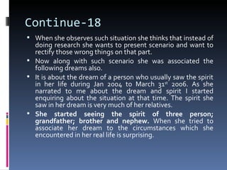 Continue-18
 When she observes such situation she thinks that instead of
  doing research she wants to present scenario and want to
  rectify those wrong things on that part.
 Now along with such scenario she was associated the
  following dreams also.
 It is about the dream of a person who usually saw the spirit
  in her life during Jan 2004 to March 31st 2006. As she
  narrated to me about the dream and spirit I started
  enquiring about the situation at that time. The spirit she
  saw in her dream is very much of her relatives.
 She started seeing the spirit of three person;
  grandfather; brother and nephew. When she tried to
  associate her dream to the circumstances which she
  encountered in her real life is surprising.
 