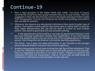 Continue-19
   Now a days groupism in the higher levels also visible. You know if anyone
    commits the crime from their group members they try to save him/her. Here her
    suggestion is that now the time has come to reevaluate and keep him/her isolate
    from the groupism. If we do such thing we can rectify wrong doings and systems
    also can able to maintain.
   Whenever she observe any educational institutions there exists bi-polar type of
    politics. Such politics mainly used for their power gain as well so that it is easy for
    their career advancement. But she did not want to involve on such bi-polar
    politics. She wanst to give those who are sincerely working.
       In the appointment of lectureship or any type of appointment backup is now
    the most essential qualification besides their qualification. If you have backup
    from the powerful person you are not be one of the targeted person or framed
    person. Such things she can observe in during her teaching experiences.
   She thinks now a days one sided information is very harmful to the younger
    person because she/he is not given the chance to speak up.
   Another thing people do not want to bring the ugly face of the institutions. That
    is why the institutions members want to save the guilty person on this grounds.
    Here my suggested is that there is no need of worry. Instead it is good for the
    institution to rectify the wrong doers. I feel so. If such rules are kept inside the
    institutions it will improve a lot and politics is also reduced.
 