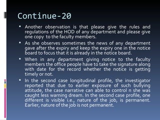 Continue-20
 Another observation is that please give the rules and
  regulations of the HOD of any department and please give
  one copy to the faculty members.
 As she observes sometimes the news of any department
  gave after the expiry and keep the expiry one in the notice
  board to focus that it is already in the notice board.
 When in any department giving notice to the faculty
  members the office people have to take the signature along
  with date for the record whether the notice is getting
  timely or not.
 In the second case longitudinal profile, the investigator
  reported that due to earlier exposure of such bullying
  attitude, the case narrative can able to control n she was
  caught less warning dream. In the second case profile, one
  different is visible i.e., nature of the job, is permanent.
  Earlier, nature of the job is not permanent.
 
