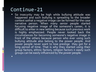 Continue-21
 So insecurity may be high while bullying attitude was
    happened and such bullying is spreading to the broader
    context sothat a negative image can be formed for the case
    narrative person. When many senior people started
    focusing negative image of the someone’s career, it is
    difficult to enter in new setting because such previous work
    is highly emphasized. People never looked back the
    circumstances for becoming someone’s negative image in
    front of the others because person who ever using such
    bullying attitude also belong to the power people. And
    power people never want to lose prestige they got for a
    long period of time. That is why they started using their
    group factors, ethnic factors, religion factors n easily such
    groups can be easily influenced by the power people.

 