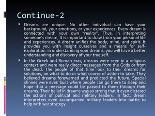 Continue-2
 Dreams are unique. No other individual can have your
  background, your emotions, or your experiences. Every dream is
  connected with your own “reality”. Thus, in interpreting
  someone’s dream, it is important to draw from your personal life
  and experiences. A dream unifies the body, mind, and spirit. It
  provides you with insight ourselves and a means for self-
  exploration. In understanding your dreams, you will have a better
  understanding and discovery of your true self.
 In the Greek and Roman eras, dreams were seen in a religious
  context and were really direct messages from the Gods or from
  the dead. The people of that time look to their dreams for
  solutions, on what to do or what course of action to take. They
  believed dreams forewarned and predicted the future. Special
  shrines were even built where people can go there to sleep and
  hope that a message could be passed to them through their
  dreams. Their belief in dreams was so strong that it even dictated
  the actions of political and military leaders. In fact, dream
  interpreters even accompanied military leaders into battle to
  help with war strategy.
 