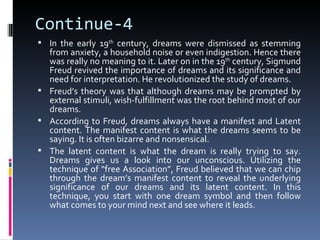 Continue-4
 In the early 19th century, dreams were dismissed as stemming
  from anxiety, a household noise or even indigestion. Hence there
  was really no meaning to it. Later on in the 19th century, Sigmund
  Freud revived the importance of dreams and its significance and
  need for interpretation. He revolutionized the study of dreams.
 Freud’s theory was that although dreams may be prompted by
  external stimuli, wish-fulfillment was the root behind most of our
  dreams.
 According to Freud, dreams always have a manifest and Latent
  content. The manifest content is what the dreams seems to be
  saying. It is often bizarre and nonsensical.
 The latent content is what the dream is really trying to say.
  Dreams gives us a look into our unconscious. Utilizing the
  technique of “free Association”, Freud believed that we can chip
  through the dream’s manifest content to reveal the underlying
  significance of our dreams and its latent content. In this
  technique, you start with one dream symbol and then follow
  what comes to your mind next and see where it leads.
 