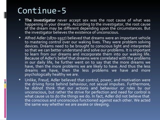 Continue-5
 The investigator never accept sex was the root cause of what was
  happening in your dreams. According to the investigator, the root cause
  of the dream may be different depending upon the circumstances. But
  the investigator believes the existence of unconscious.
 Alfred Adler (1870-1937) believed that dreams were an important vehicle
  to mastering control over our waking lives. They were problem solving
  devices. Dreams need to be brought to conscious light and interpreted
  so that we can better understand and solve our problems. It is important
  to learn from our dreams and incorporate them into our waking life.
  Because of Adler’s belief that dreams were correlated with the problems
  in our daily life, he further went on to say that the more dreams we
  have, then the more problems we are likely to have. And thus the less
  dreams we have, then the less problems we have and more
  psychologically healthy we are.
 Unlike, Freud, Adler believed that control, power, and motivation were
  the driving force behind behaviour, not sexual impulses. Furthermore,
  he didnot think that our actions and behaviour or rules by our
  unconscious, but rather the strive for perfection and need for control is
  what cause us to do the things we do. In fact, Adler did not believe that
  the conscious and unconscious functioned against each other. We acted
  the same way whether we are awake or sleeping.
 