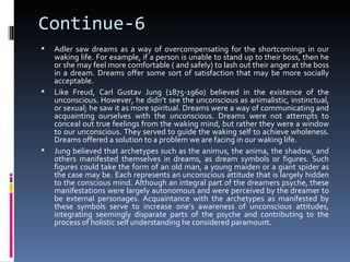 Continue-6
   Adler saw dreams as a way of overcompensating for the shortcomings in our
    waking life. For example, if a person is unable to stand up to their boss, then he
    or she may feel more comfortable ( and safely) to lash out their anger at the boss
    in a dream. Dreams offer some sort of satisfaction that may be more socially
    acceptable.
   Like Freud, Carl Gustav Jung (1875-1960) believed in the existence of the
    unconscious. However, he didn’t see the unconscious as animalistic, instinctual,
    or sexual; he saw it as more spiritual. Dreams were a way of communicating and
    acquainting ourselves with the unconscious. Dreams were not attempts to
    conceal out true feelings from the waking mind, but rather they were a window
    to our unconscious. They served to guide the waking self to achieve wholeness.
    Dreams offered a solution to a problem we are facing in our waking life.
   Jung believed that archetypes such as the animus, the anima, the shadow, and
    others manifested themselves in dreams, as dream symbols or figures. Such
    figures could take the form of an old man, a young maiden or a giant spider as
    the case may be. Each represents an unconscious attitude that is largely hidden
    to the conscious mind. Although an integral part of the dreamers psyche, these
    manifestations were largely autonomous and were perceived by the dreamer to
    be external personages. Acquaintance with the archetypes as manifested by
    these symbols serve to increase one’s awareness of unconscious attitudes,
    integrating seemingly disparate parts of the psyche and contributing to the
    process of holistic self understanding he considered paramount.
 