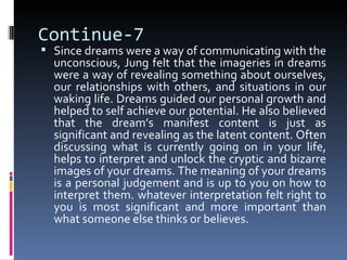Continue-7
 Since dreams were a way of communicating with the
  unconscious, Jung felt that the imageries in dreams
  were a way of revealing something about ourselves,
  our relationships with others, and situations in our
  waking life. Dreams guided our personal growth and
  helped to self achieve our potential. He also believed
  that the dream’s manifest content is just as
  significant and revealing as the latent content. Often
  discussing what is currently going on in your life,
  helps to interpret and unlock the cryptic and bizarre
  images of your dreams. The meaning of your dreams
  is a personal judgement and is up to you on how to
  interpret them. whatever interpretation felt right to
  you is most significant and more important than
  what someone else thinks or believes.
 