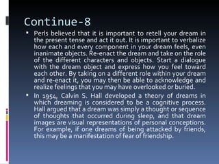 Continue-8
 Perls believed that it is important to retell your dream in
  the present tense and act it out. It is important to verbalize
  how each and every component in your dream feels, even
  inanimate objects. Re-enact the dream and take on the role
  of the different characters and objects. Start a dialogue
  with the dream object and express how you feel toward
  each other. By taking on a different role within your dream
  and re-enact it, you may then be able to acknowledge and
  realize feelings that you may have overlooked or buried.
 In 1954, Calvin S. Hall developed a theory of dreams in
  which dreaming is considered to be a cognitive process.
  Hall argued that a dream was simply a thought or sequence
  of thoughts that occurred during sleep, and that dream
  images are visual representations of personal conceptions.
  For example, if one dreams of being attacked by friends,
  this may be a manifestation of fear of friendship.
 