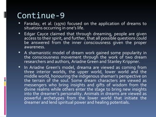Continue-9
 Faraday, et al. (1970) focused on the application of dreams to
  situations occurring in one’s life.
 Edgar Cayce claimed that through dreaming, people are given
  access to their spirit, and further, that all possible questions could
  be answered from the inner consciousness given the proper
  awareness.
 A shamanistic model of dream work gained some popularity in
  the consciousness movement through the work of two dream
  researchers and authors, Ariadne Green and Stanley Krippner.
 In Ariadne Green’s model, dreama are viewed as coming from
  three interior worlds, the upper world, lower world and the
  middle world, honouring the indigenous shaman’s perspective on
  the terrain of the soul. Some dream characters are viewed as
  messengers who bring insights and gifts of wisdom from the
  divine realms while others enter the stage to bring new insights
  into the dreamer’s personality. Animals in dreams are viewed as
  powerful archetypes from the lower world that initiate the
  dreamer and lend spiritual power and healing potentials.
 